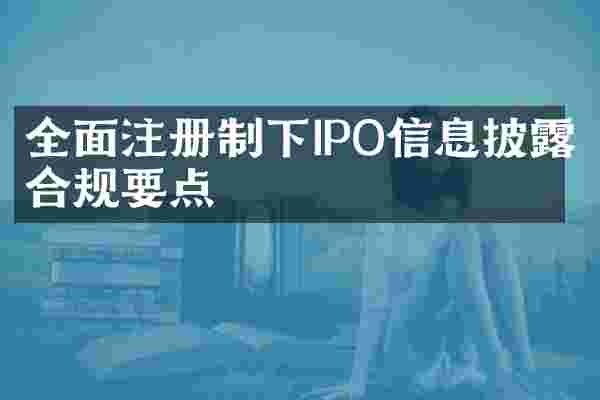全面注册制下IPO信息披露合规要点