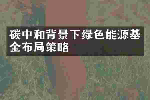 碳中和背景下绿色能源基金布局策略